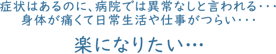 症状はあるのに、病院では異常なしと言われる・・・ 身体が痛くて日常生活や仕事がつらい・・・ 楽になりたい…